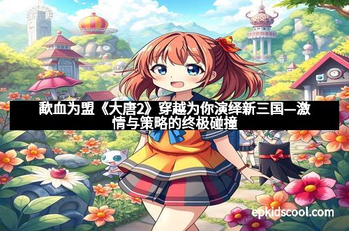 歃血为盟《大唐2》穿越为你演绎新三国—激情与策略的终极碰撞